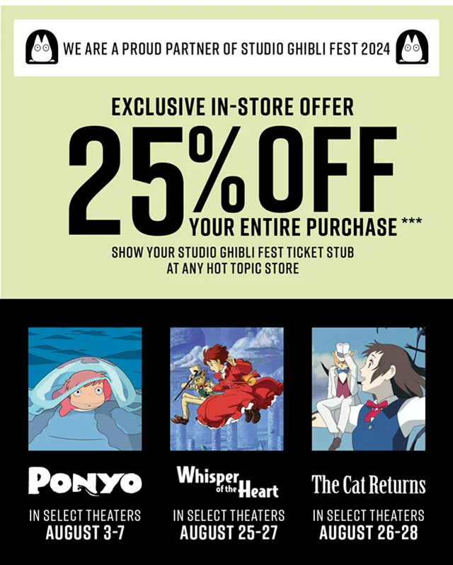 We are a proud partner of Studio Ghibli Fest 2024. Exclusive in-store offer. 25% off your entire purchase! Show your Studio Ghibli Fest ticket stub at any Hot Topic store. Ponyo in select theaters August 3-7. Whisper of the Heart in select theaters August 25-27. The Cat Returns in select theaters August 26-28.