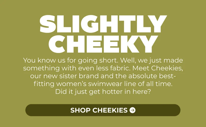 You know us for going short. Well, we just made something with even less fabric. Meet Cheekies, our new sister brand and the absolute best-fitting women’s swimwear line of all time. Did it just get hotter in here?