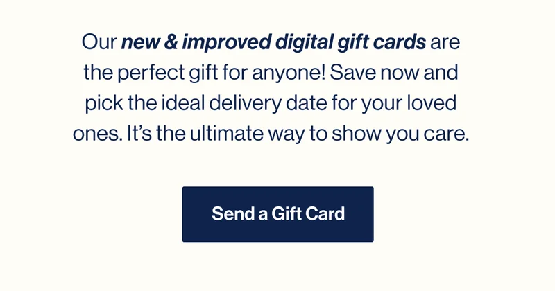 Our new & improved digital gift cards are the perfect gift for anyone! Save now and pick the ideal delivery date for your loved ones. It’s the ultimate way to show you care. Send a Gift Card