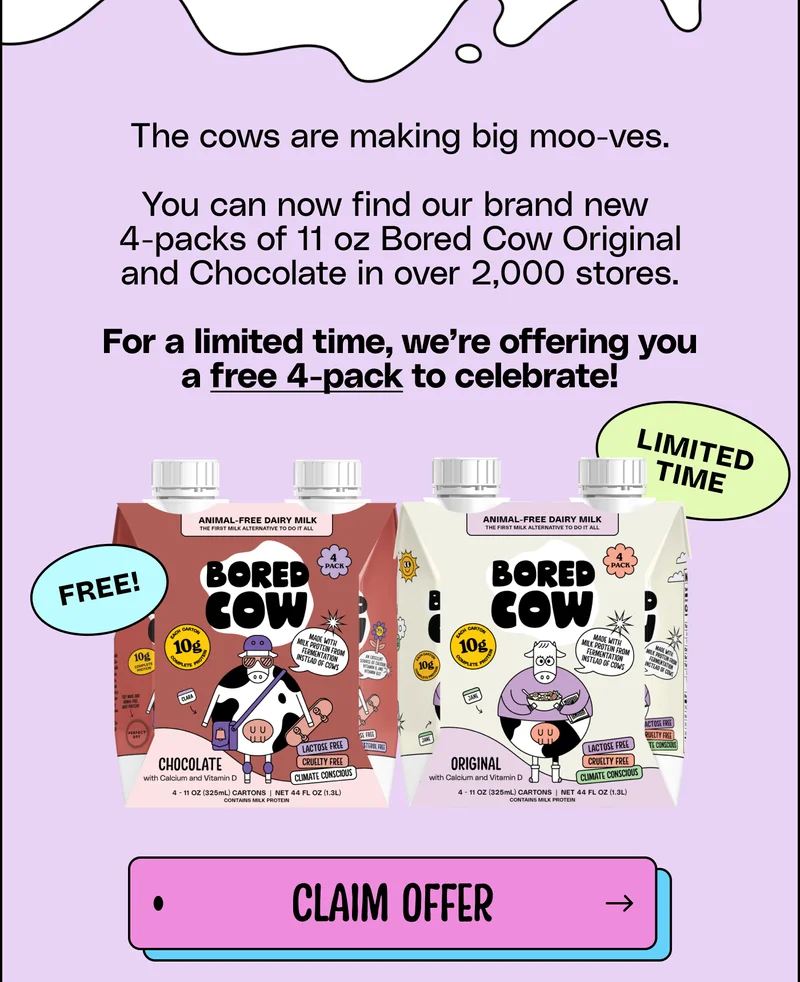 The cows are making big moo-ves. You can now find our brand new  4-packs of 11 oz Bored Cow Original and Chocolate in over 2,000 stores. For a limited time, we’re offering you a free 4-pack to celebrate! Claim Offer.