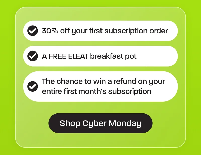 30% off your first subscription order  A FREE ELEAT breakfast pot  The chance to win a refund on your entire first month’s subscription