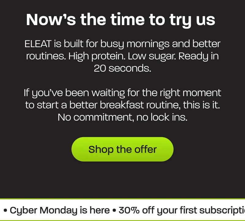 ELEAT is built for busy mornings and better routines. High protein. Low sugar. Ready in 20 seconds.   If you’ve been waiting for the right moment to start a better breakfast routine, this is it. No commitment, no lock ins.