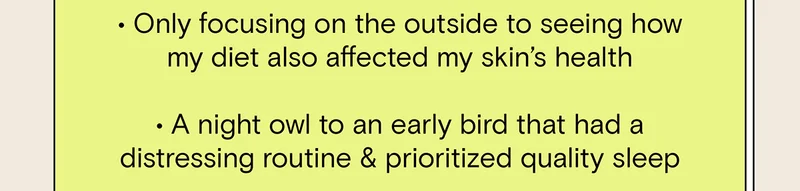 - Only focusing on the outside to seeing how my diet also affected my skin's health. - A night owl to an early bird that had a distressing routine and prioritized quality sleep.