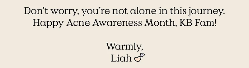Don't worry, you're not alone in this journey. Happy Acne Awareness Month, KB Fam! - Warmly, Liah