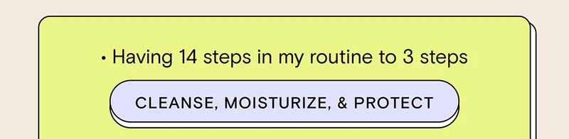 - Having 14 steps in my routine to 3 steps CLEANSE, MOISTURIZE, and PROTECT