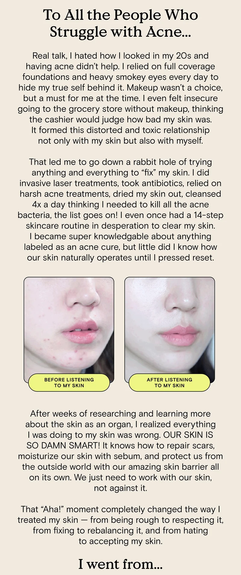 To All the People Who Struggle with Acne... Real talk, I hated how I looked in my 20s and having acne didn’t help. I relied on full coverage foundations and heavy smokey eyes every day to hide my true self behind it. Makeup wasn’t a choice, but a must for me at the time. I even felt insecure going to the grocery store without makeup, thinking the cashier would judge how bad my skin was. It formed this distorted and toxic relationship not only with my skin but also with myself. That led me to go down a rabbit hole of trying anything and everything to “fix” my skin. I did invasive laser treatments, took antibiotics, relied on harsh acne treatments, dried my skin out, cleansed 4x a day thinking I needed to kill all the acne bacteria, the list goes on! I even once had a 14-step skincare routine in desperation to clear my skin. I became super knowledgable about anything labeled as an acne cure, but little did I know how our skin naturally operates until I pressed reset. [Before and After Pictures of Liah's skin]. After weeks of researching and learning more about the skin as an organ, I realized everything I was doing to my skin was wrong. OUR SKIN IS SO DAMN SMART! It knows how to repair scars, moisturize our skin with sebum, and protect us from the outside world with our amazing skin barrier all on its own. We just need to work with our skin, not against it. That “Aha!” moment completely changed the way I treated my skin — from being rough to respecting it, from fixing to rebalancing it, and from hating to accepting my skin. I went from...