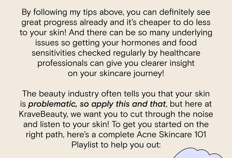 By following my tips above, you can definitely see great progress already and it's cheaper to do less to your skin! And there can be so many underlying issues so getting your hormones and food sensitivities checked regularly by healthcare professionals can give you clearer insight on your skincare journey! The beauty industry often tells you that your skin is problematic, so apply this and that, but here at KraveBeauty, we want you to cut through the noise and listen to your skin! To get you started on the right path, here's a complete Acne Skincare 101 Playlist to help you out: