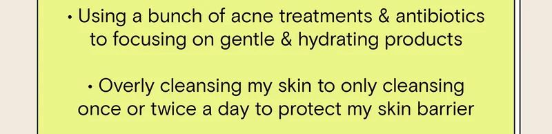 - Using a bunch of acne treatments and antibiotics to focusing on gentle and hydrating products. - Overly cleansing my skin to only cleansing once or twice a day to protect my skin barrier.
