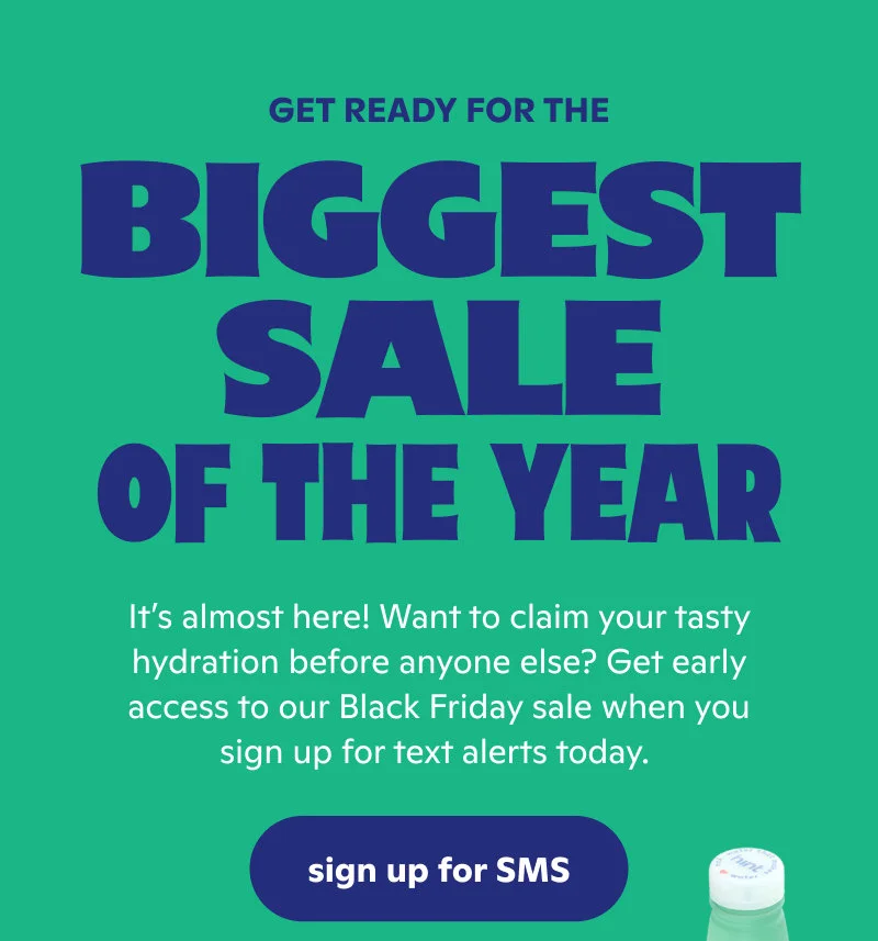 It’s almost here! Want to claim your tasty hydration before anyone else? Get early access to our Black Friday sale when you sign up for text alerts today.