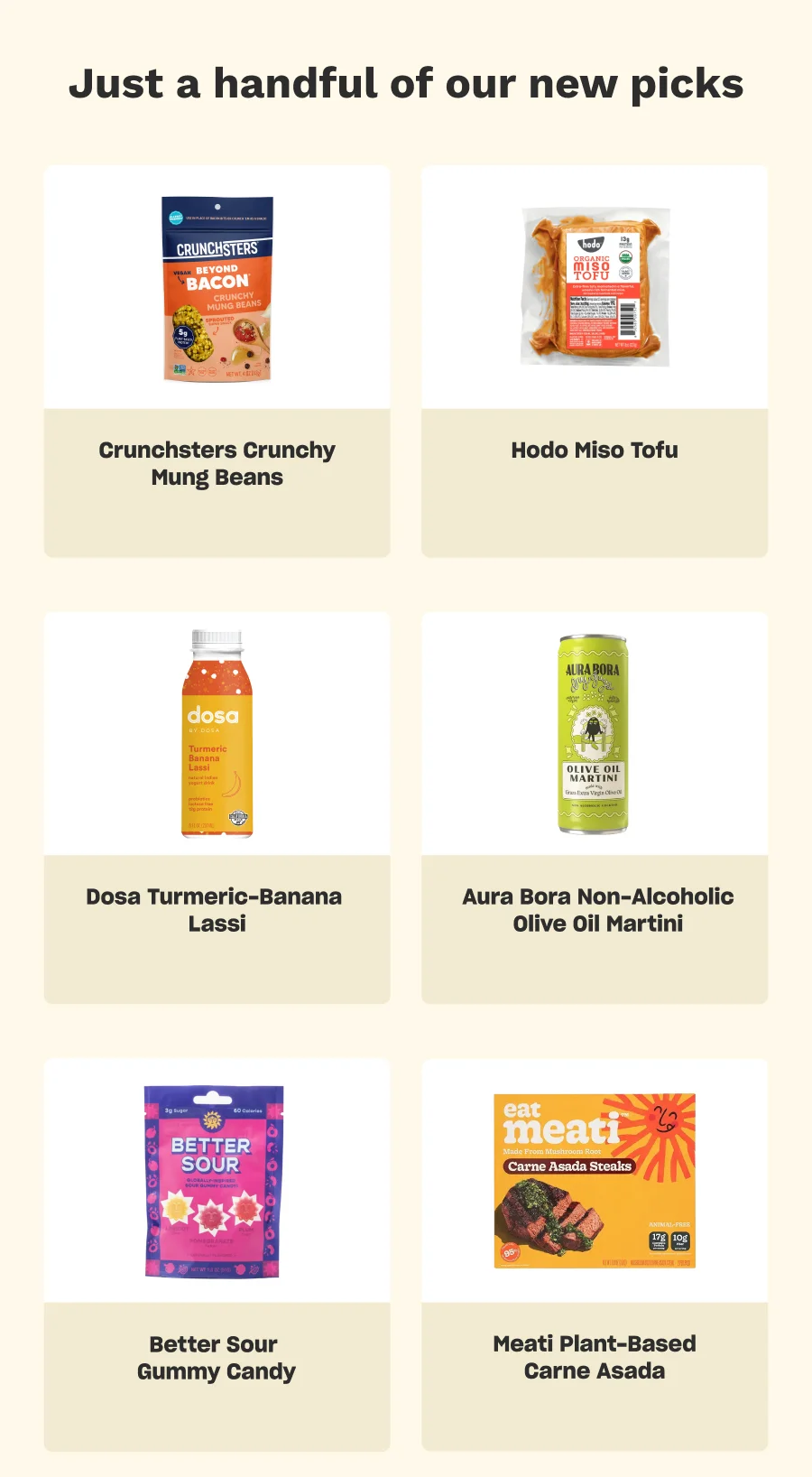 Just a handful of our new picks: Crunchsters Crunchy Mung Beans, Hodo Miso Tofu, Dosa Tumeric-Banana Lassi, Aura Bora Non-Alcoholic Olive Oil Martini, Better Sour Gummy Candy, Meati Plant-Based Carne Asada