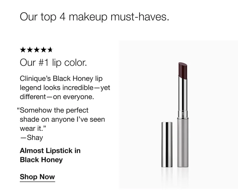 Our top 4 makeup must-haves. | Our #1 lip color. | Clinique’s Black Honey lip legend looks incredible—yet different—on everyone. “Somehow the perfect shade on anyone I’ve seen wear it.” —Shay | Almost Lipstick in Black Honey | Shop Now