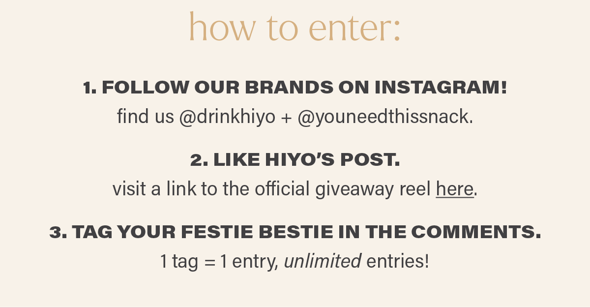 how to enter: 1. FOLLOW OUR BRANDS ON INSTAGRAM! find us @drinkhiyo + @youneedthissnack. 2. LIKE HIYO'S POST. visit a link to the official giveaway reel here (link). 3. TAG YOUR FESTIE BESTIE IN THE COMMENTS. 1 tag = 1 entry, unlimited entries!