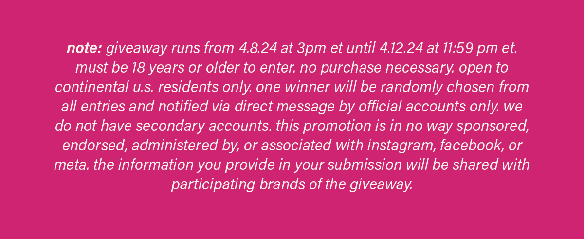 note: giveaway runs from 4.8.24 at 3pm et until 4.12.24 at 11:59pm et. must be 18 years or older to enter. no purchase necessary. open to continental u.s. residents only. one winner will be randomly chosen from all entries and notified via direct message by official accounts only. we do not have secondary accounts. this promotion is in no way sponsored, endorsed, administered by, or associated with instagram, facebook, or meta. the information you provide in your submission will be shared with participating brands of the giveaway.