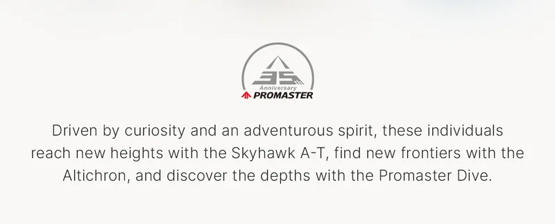 Promaster 35th Anniversary Logo: Driven by curiosity and an adventurous spirit, these individuals reach new heights with the Skyhawk A-T, find new frontiers with the Altichron, and discover the depths with the Promaster Dive.