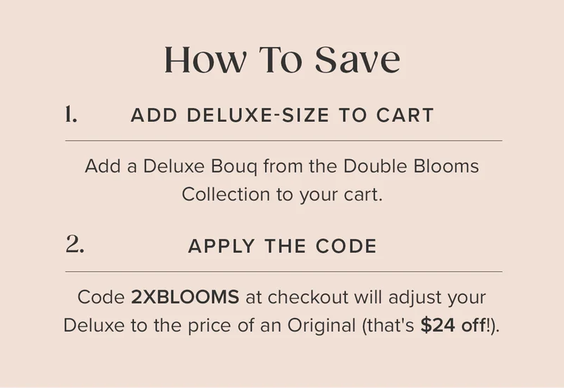 How to Save: 1. Add a Deluxe Bouq from the Double Blooms Collection to your cart. 2. Apply the code: 2XBLOOMS at checkout. This will adjust your Deluxe to the price of an Original (that's $24 off!). How to Save: 1. Add a Deluxe Bouq from the Double Blooms Collection to your cart. 2. Apply the code: 2XBLOOMS at checkout. This will adjust your Deluxe to the price of an Original (that's $24 off!).