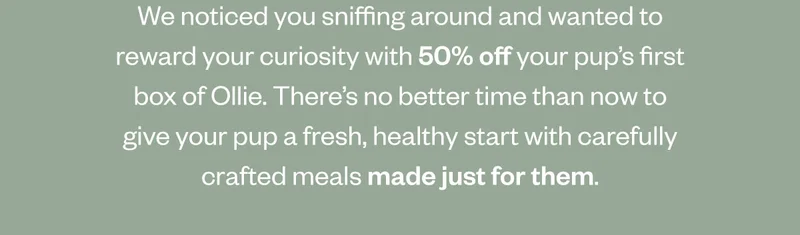 We noticed you sniffing around and wanted to reward your curiosity with 50% off your pup’s first box of Ollie. There’s no better time than now to give your pup a fresh, healthy start with carefully crafted meals made just for them.