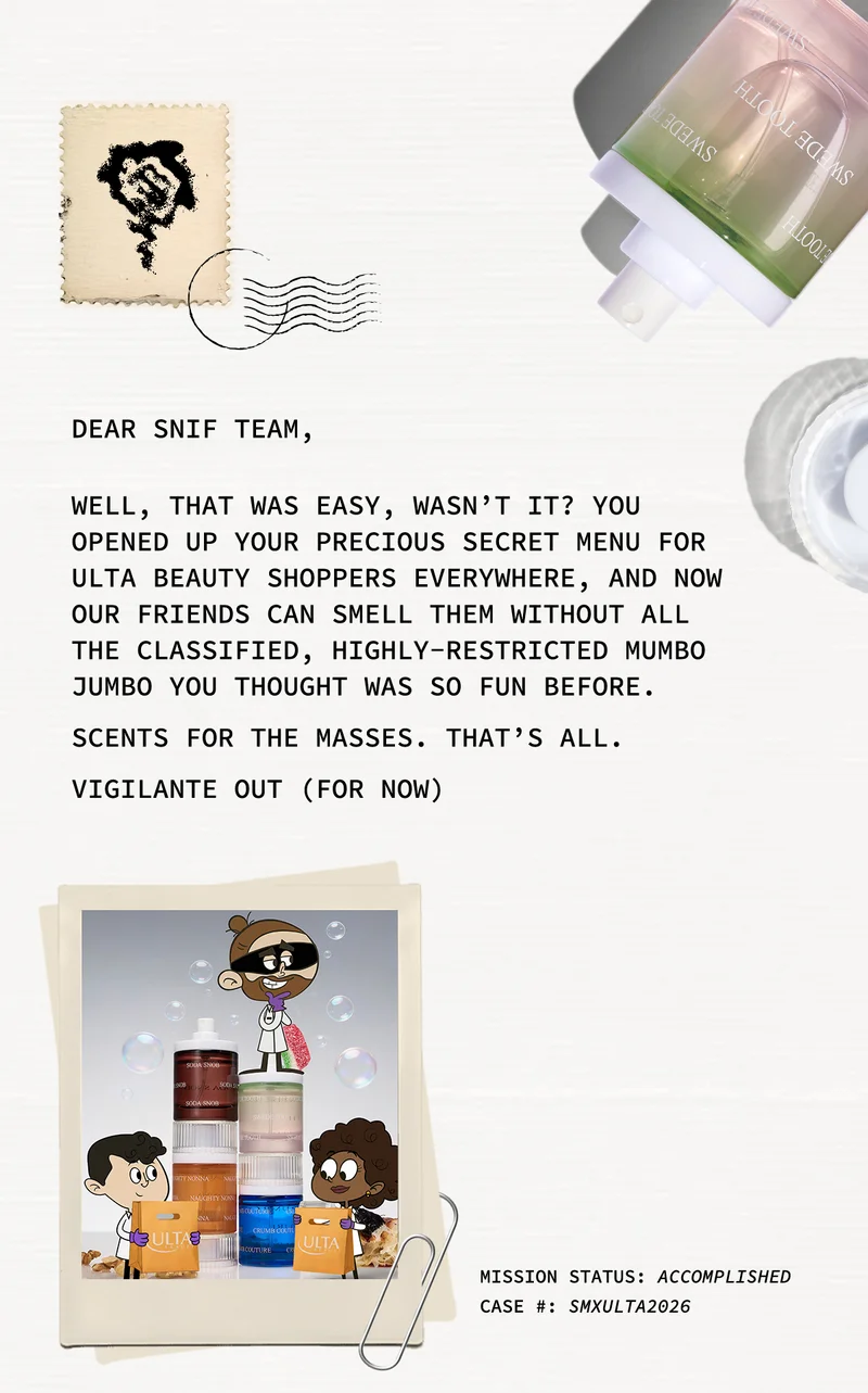 DEAR SNIF TEAM,  WELL, THAT WAS EASY, WASN’T IT? YOU OPENED UP YOUR PRECIOUS SECRET MENU FOR ULTA BEAUTY SHOPPERS EVERYWHERE, AND NOW OUR FRIENDS CAN SMELL THEM WITHOUT ALL THE CLASSIFIED, HIGHLY-RESTRICTED MUMBO JUMBO YOU THOUGHT WAS SO FUN BEFORE.  SCENTS FOR THE MASSES. THAT’S ALL.  VIGILANTE OUT (FOR NOW)