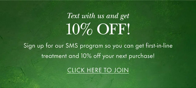 Text with us and get 10% Off! Sign up for our SMS program so you can get first-in-line treatment and 10% off your next purchase! CLICK HERE TO JOIN