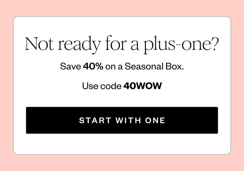 Not ready for a plus-one? | Save 40% on a Seasonal Box. | Use code 40WOW | START WITH ONE