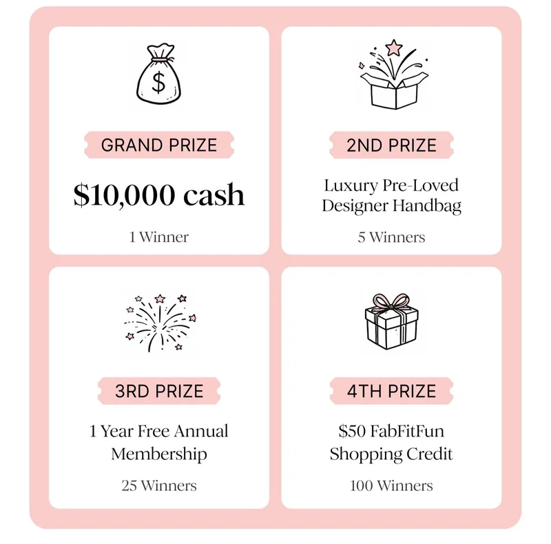 GRAND PRIZE $10,000 cash 1 Winner | 2ND PRIZE Luxury Pre-Loved Designer Handbag 5 Winners | 3RD PRIZE 1 Year Free Annual Membership 25 Winners | 4TH PRIZE $50 FabFitFun Shopping Credit 100 Winners