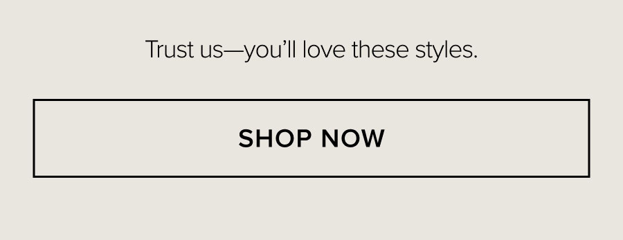 Trust us—you'll love these styles. SHOP NOW