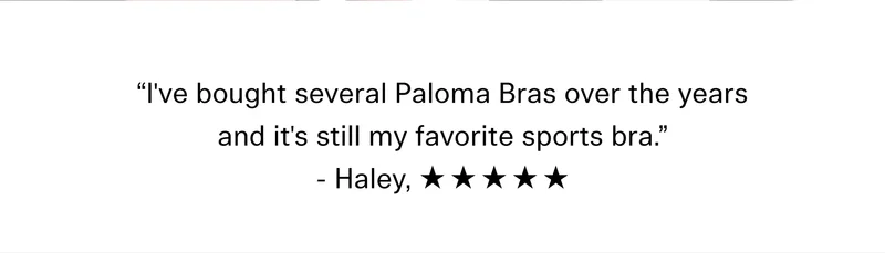 “I've bought several Paloma Bras over the years and it's still my favorite sports bra.” - Haley, ☆ ☆ ☆ ☆ ☆
