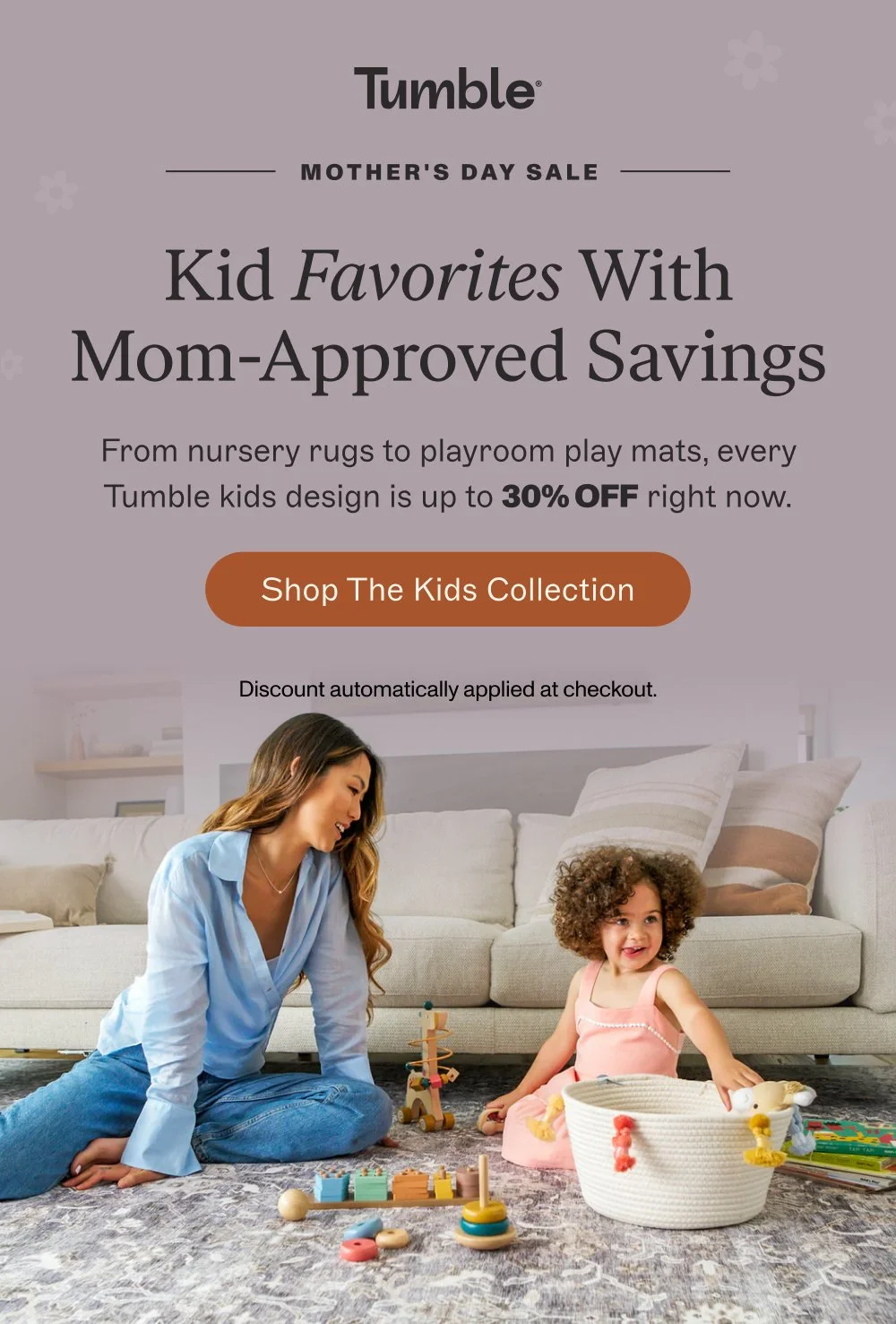 MOTHER'S DAY SALE Kid Favorites With Mom-Approved Savings From nursery rugs to playroom play mats, every Tumble kids design is up to 30% off right now. Shop the Kids Collection Discount automatically applied at checkout.