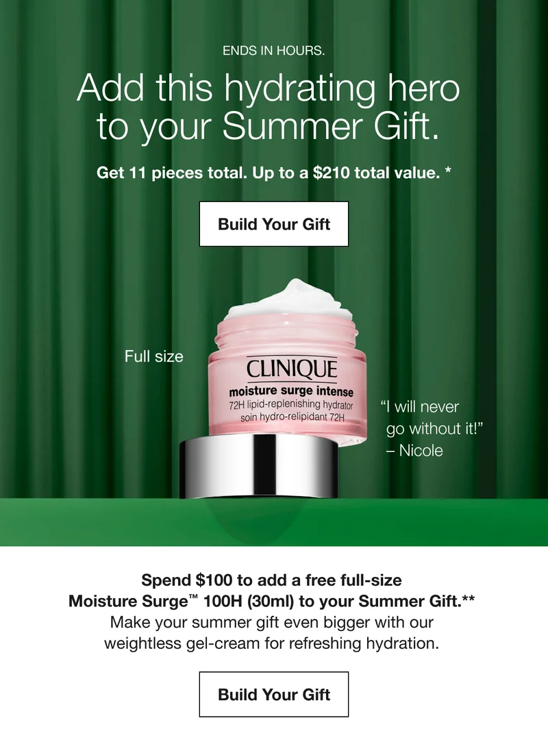 ENDS IN HOURS. | Add this hydrating hero to your Summer Gift.  | Get 11 pieces total. Up to a $210 total value. * | Build Your Gift | Full size | I will never go without it! – Nicole | Spend $100 to add a free full-size Moisture Surge™ 100H (30ml) to your Summer Gift.** | Make your summer gift even bigger with our weightless gel-cream for refreshing hydration.  | Build Your Gift