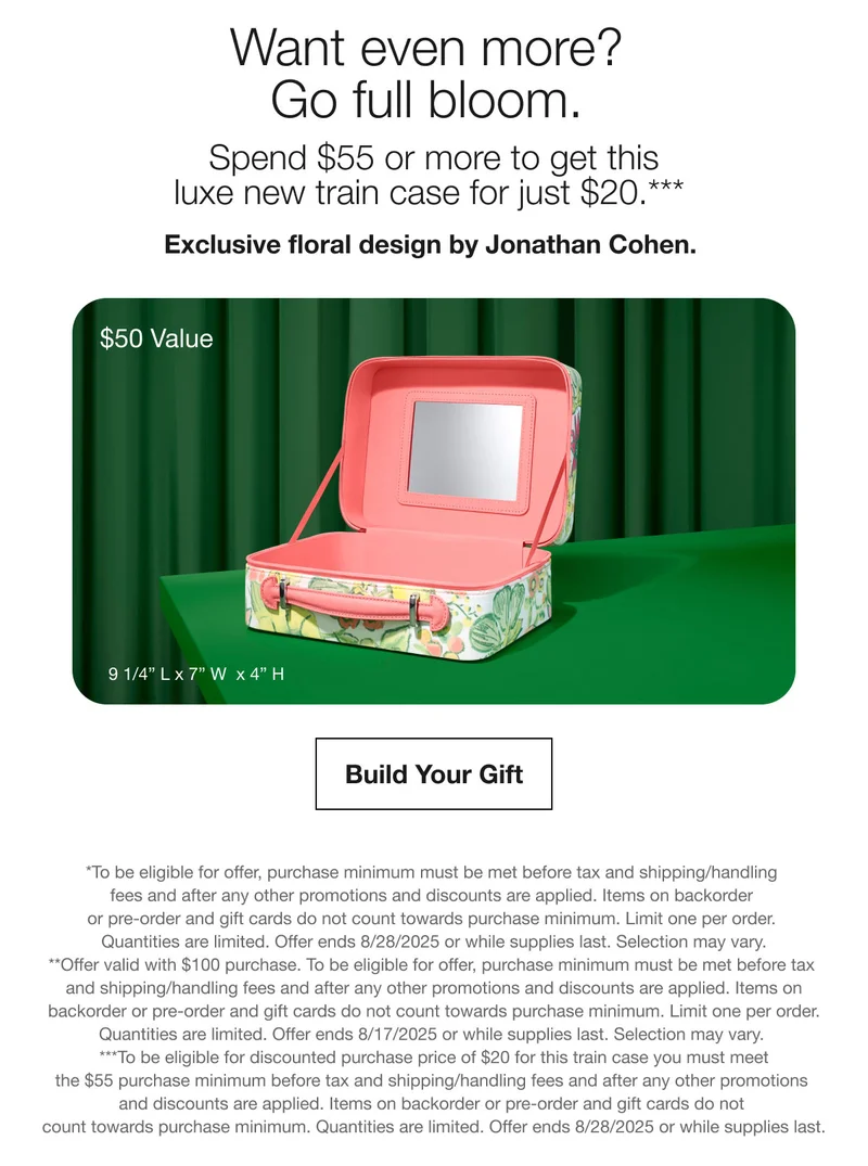 Want even more? Go full bloom. | Spend $55 or more to get this luxe new train case for just $20.*** | Exclusive floral design by Jonathan Cohen. | $50 Value | Build Your Gift | *To be eligible for offer, purchase minimum must be met before tax and shipping/handling fees and after any other promotions and discounts are applied. Items on backorder or pre-order and gift cards do not count towards purchase minimum. Limit one per order. Quantities are limited. Offer ends 8/28/2025 or while supplies last. Selection may vary. **Offer valid with $100 purchase. To be eligible for offer, purchase minimum must be met before tax and shipping/handling fees and after any other promotions and discounts are applied. Items on backorder or pre-order and gift cards do not count towards purchase minimum. Limit one per order. Quantities are limited. Offer ends 8/17/2025 or while supplies last. Selection may vary. ***To be eligible for discounted purchase price of $20 for this train case you must meet the $55 purchase minimum before tax and shipping/handling fees and after any other promotions and discounts are applied. Items on backorder or pre-order and gift cards do not count towards purchase minimum. Quantities are limited. Offer ends 8/28/2025 or while supplies last.