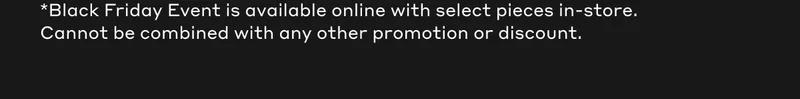 *The Black Friday Event is available online with select pieces in-store. Cannot be combined with any other promotion or discount.