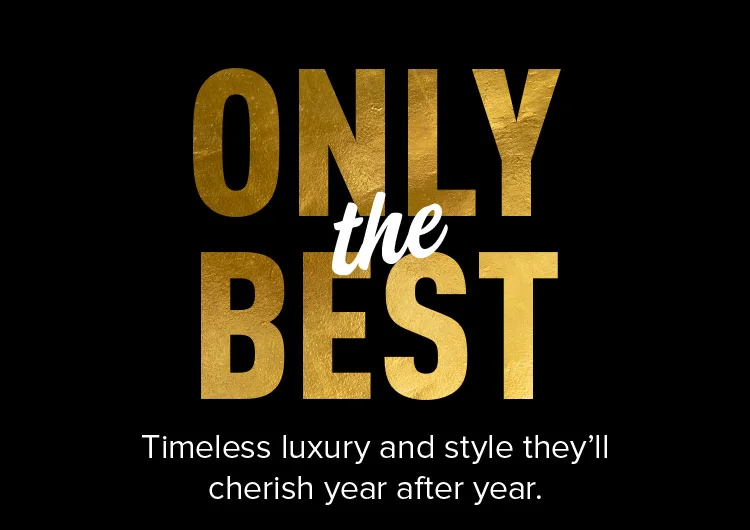 ONLY THE BEST. Timeless luxury and style they’ll cherish year after year.