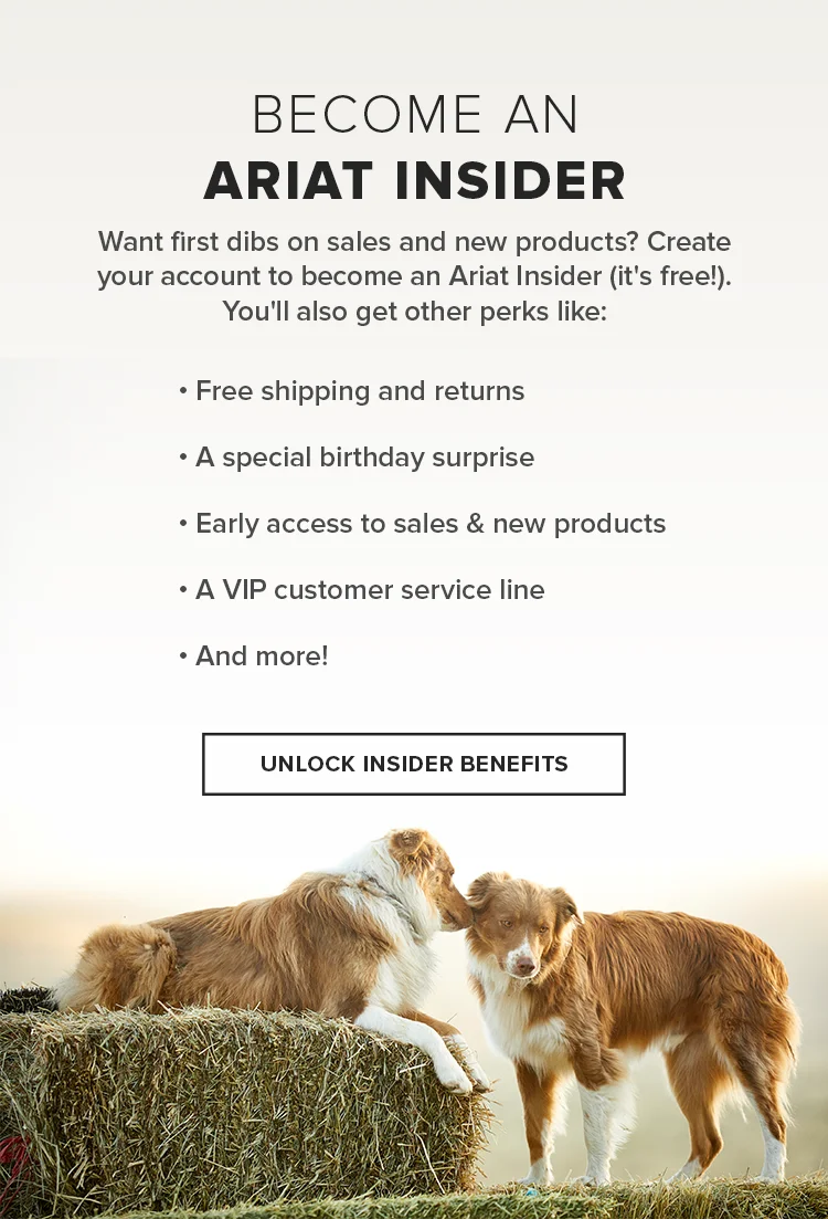 Let Us Show You Some Ariat Love   As an email subscriber, you're automatically an Ariat Insider with first dibs on our sales and promos. Now, you can get even more great perks when you create an Ariat account:  Free shipping and returns on ALL orders  A surprise during your birthday month  Appreciation on your Insider anniversary  Already have an account?  You're all set!