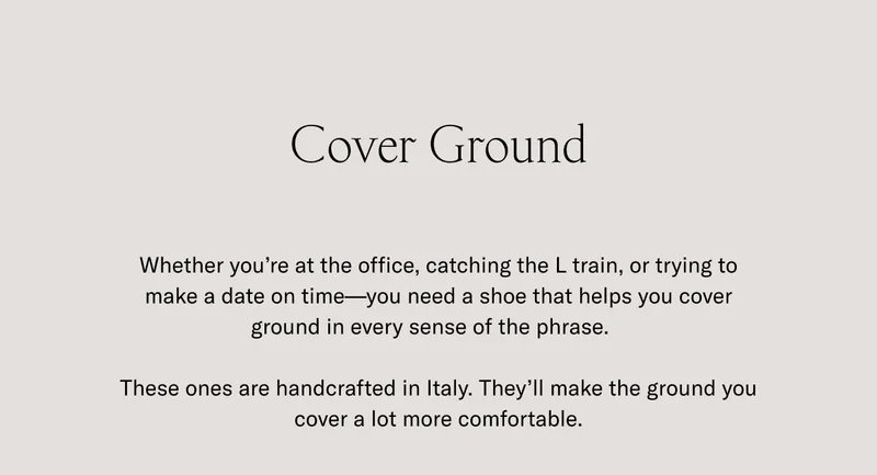 Cover Ground. Whether you're at the office, catching the L train, or trying to make a date on time- you need a shoe that helps you cover ground in every sense of the phrase. These ones are handcrafted in Italy. They'll make the ground you cover a lot more comfortable.