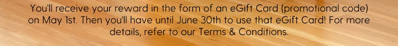 You'll receive your reward in the form of an eGift Card (promotional code) on May 1st. Then you'll have until June 30th to use that eGift Card! For more details, refer to our Terms & Conditions.