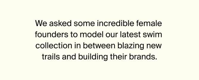 We asked some incredible female founders to model our latest swim collection in between blazing new trails and building their brands.