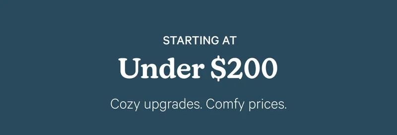 Starting at under $200; Cozy upgrades. Comfy prices.
