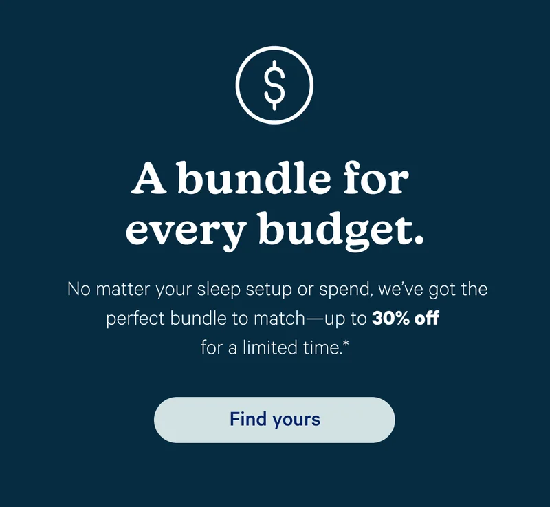 A bundle for every budget. No matter your sleep setup or spend, we’ve got the perfect bundle to match—up to 30% off for a limited time.*