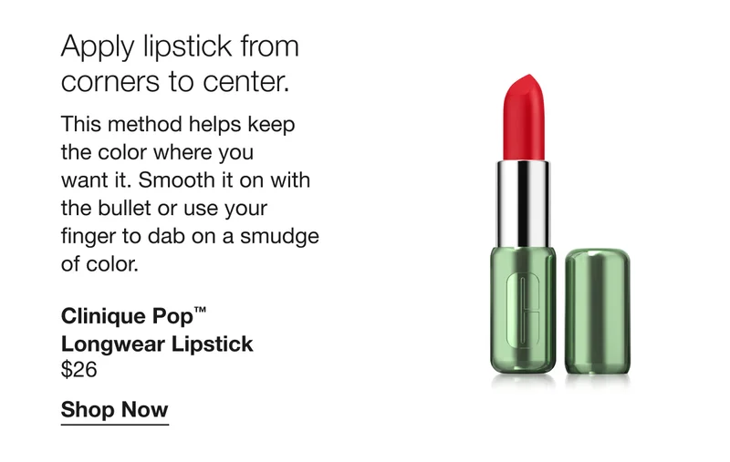Apply lipstick from corners to center. | This method helps keep the color where you want it. Smooth it on with the bullet or use your finger to dab on a smudge of color. | Clinique Pop™ Longwear Lipstick $26 | Shop Now