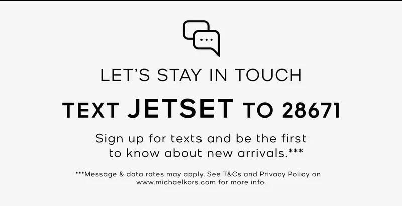 LET'S STAY IN TOUCH TEXT JETSET TO 28671 Sign up for texts and be the first to know about new arrivals.*** ***Message & data rates may apply. See T&Cs and Privacy Policy on www.michaelkors.com for more info.