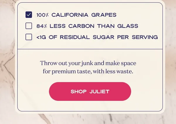 100% California grapes | 84% less carbon than glass | >1g of residual sugar per serving | Throw out your junk and make space for premium taste, with less waste. | SHOP JULIET
