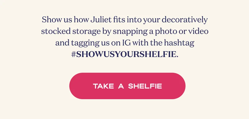Show us how Juliet fits into your decoratively stocked storage by snapping a photo or video and tagging us on IG with the hashtag #SHOWUSYOURSHELFIE. | TAKE A SHELFIE