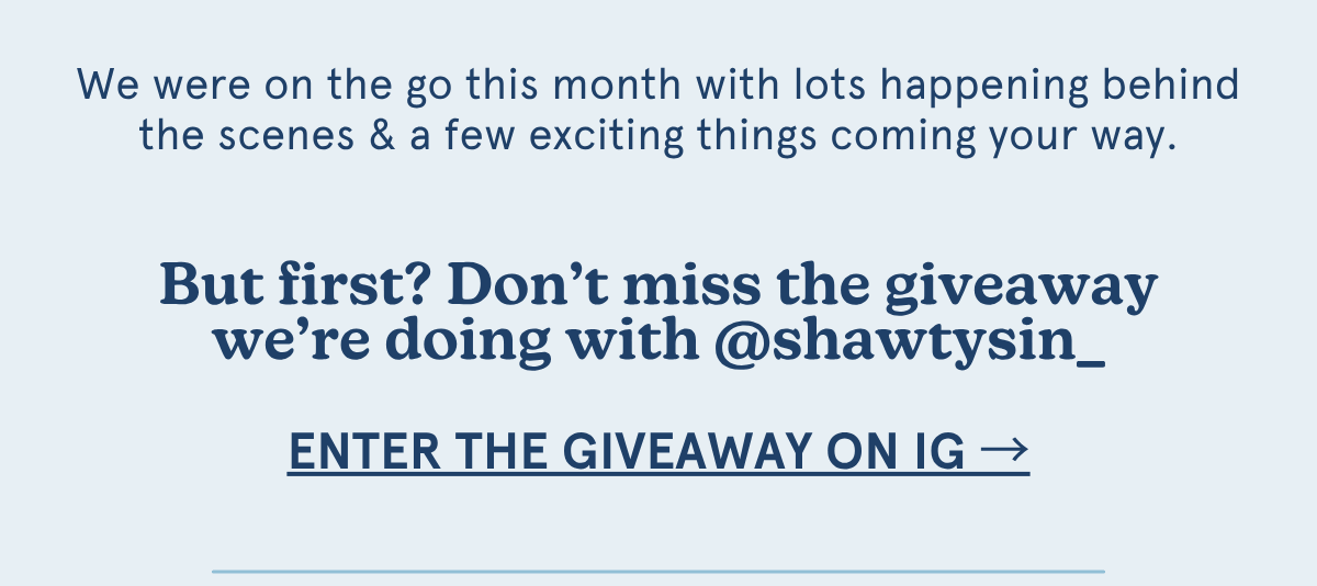 We were on the go this month with lots happening behind the scenes & a few exciting things coming your way. But first? Don’t miss the giveaway we’re doing with @shawtysin_ [enter the giveaway on ig →]