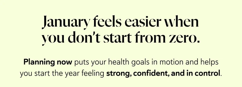 January feels easier when you don’t start from zero. Planning now puts your health goals in motion and helps you start the year feeling strong, confident, and in control.