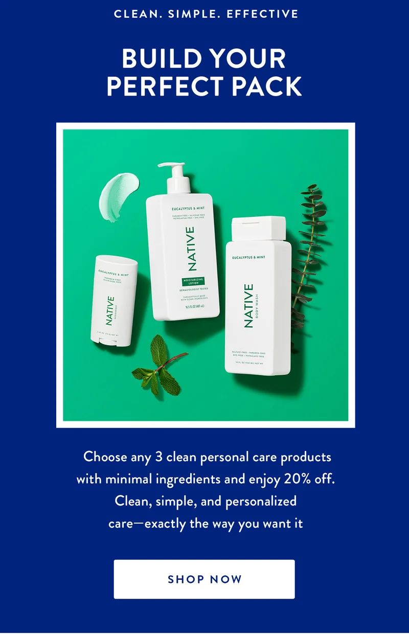 CLEAN. SIMPLE. EFFECTIVE BUILD YOUR PERFECT PACK Choose any 3 clean personal care products with minimal ingredients and enjoy 20% off. Clean, simple, and personalized care-exactly the way you want it SHOP NOW