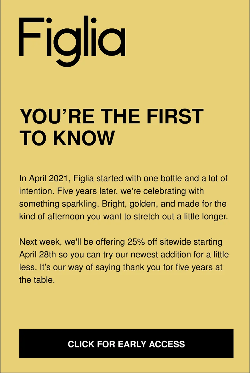 YOU’RE THE FIRST TO KNOW | In April 2021, Figlia started with one bottle and a lot of intention. Five years later, we're celebrating with something sparkling. Bright, golden, and made for the kind of afternoon you want to stretch out a little longer.  Next week, we'll be offering 25% off sitewide starting April 28th so you can try our newest addition for a little less. It’s our way of saying thank you for five years at the table.