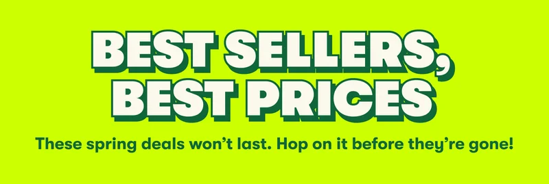 BEST SELLERS, BEST PRICES These spring deals won’t last. Hop on it before they’re gone!