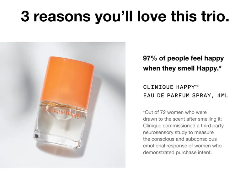 3 reasons you’ll love this trio. 97% of people feel happy when they smell Happy.* Clinique Happy™ Eau de Parfum Spray, 4ml *Out of 72 women who were drawn to the scent after smelling it; Clinique commissioned a third party neurosensory study to measure the conscious and subconscious emotional response of women who demonstrated purchase intent.