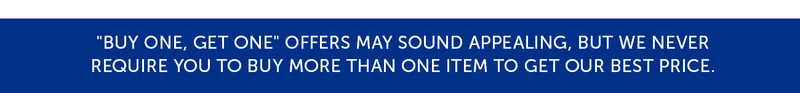 Buy one, get one offers may sounds appealing, but we never require you to buy more than one item to get our best price.