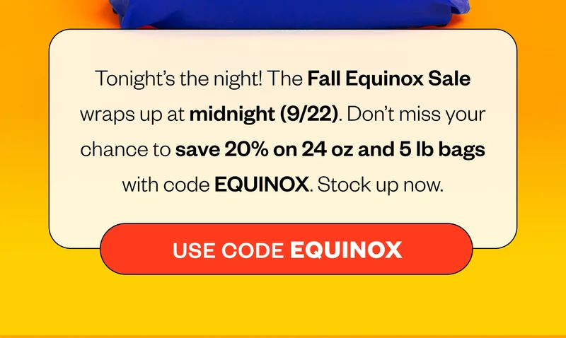 Tonight's the night! The Fall Equinox Sale wraps up at midnight (9/22). Don't miss your chance to save 20% on 24 oz and 5 lb gas with code EQUINOX. Stock up now CTA: Use code EQUINOX Tonight's the night! The Fall Equinox Sale wraps up at midnight (9/22). Don't miss your chance to save 20% on 24 oz and 5 lb gas with code EQUINOX. Stock up now CTA: Use code EQUINOX