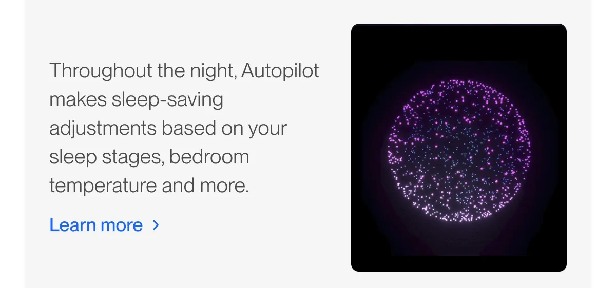 Throughout the night, Autopilot makes sleep-saving adjustments based on your sleep stages, bedroom temperature and more.